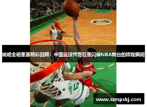 姚明全明星赛精彩回顾：中国篮球传奇巨星闪耀NBA舞台的辉煌瞬间